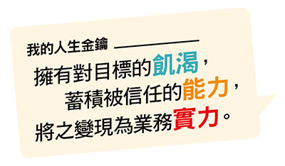 將之變現為業務實力。 蓄積被信任的能力， 擁有對目標的飢渴，